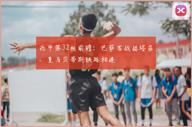 西甲第32轮前瞻：巴萨客战赫塔菲，皇马贝蒂斯狭路相逢