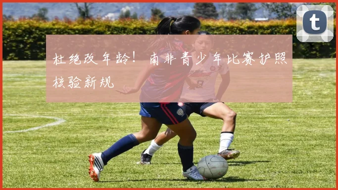 杜绝改年龄！南非青少年比赛护照核验新规