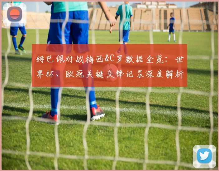 姆巴佩对战梅西&C罗数据全览：世界杯、欧冠关键交锋记录深度解析