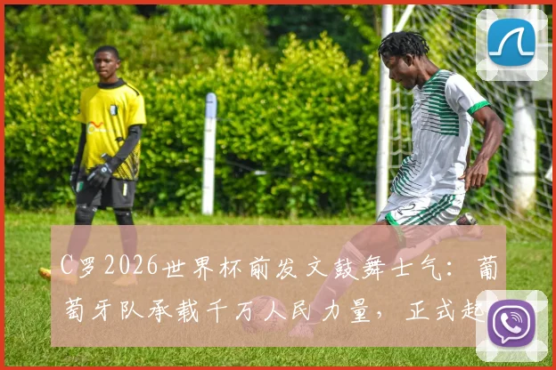 C罗2026世界杯前发文鼓舞士气：葡萄牙队承载千万人民力量，正式起航启新程