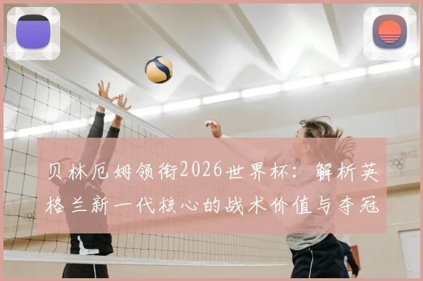 贝林厄姆领衔2026世界杯：解析英格兰新一代核心的战术价值与夺冠前景