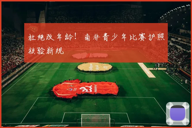 杜绝改年龄！南非青少年比赛护照核验新规