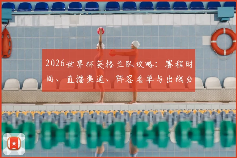 2026世界杯英格兰队攻略：赛程时间、直播渠道、阵容名单与出线分析