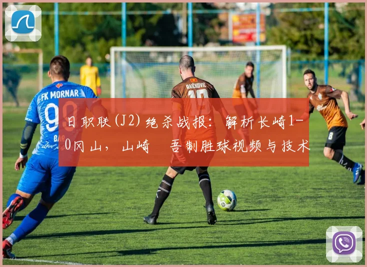 日职联(J2)绝杀战报：解析长崎1-0冈山，山崎淩吾制胜球视频与技术特点分析
