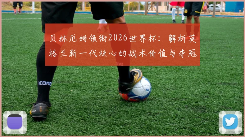 贝林厄姆领衔2026世界杯：解析英格兰新一代核心的战术价值与夺冠前景